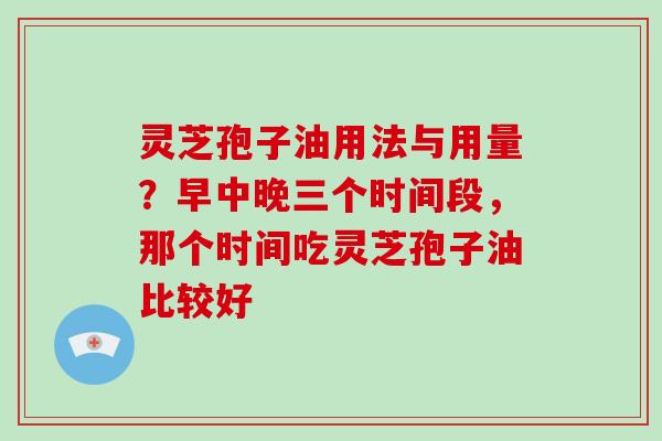 灵芝孢子油用法与用量？早中晚三个时间段，那个时间吃灵芝孢子油比较好