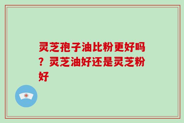 灵芝孢子油比粉更好吗？灵芝油好还是灵芝粉好