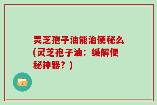 灵芝孢子油能治便秘么(灵芝孢子油：缓解便秘神器？)