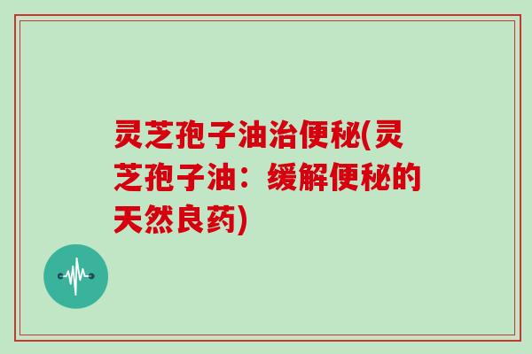 灵芝孢子油治便秘(灵芝孢子油：缓解便秘的天然良药)