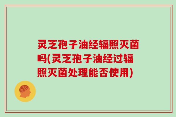 灵芝孢子油经辐照灭菌吗(灵芝孢子油经过辐照灭菌处理能否使用)