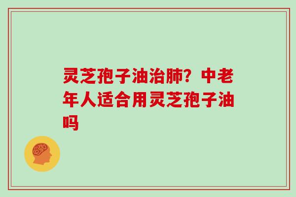 灵芝孢子油治肺？中老年人适合用灵芝孢子油吗