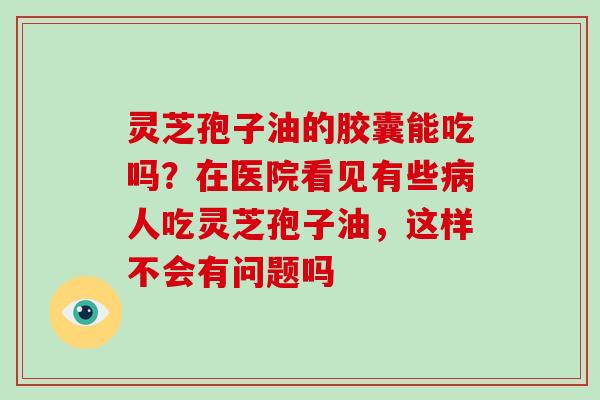 灵芝孢子油的胶囊能吃吗？在医院看见有些病人吃灵芝孢子油，这样不会有问题吗