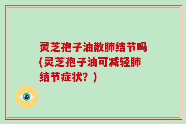 灵芝孢子油散肺结节吗(灵芝孢子油可减轻肺结节症状？)