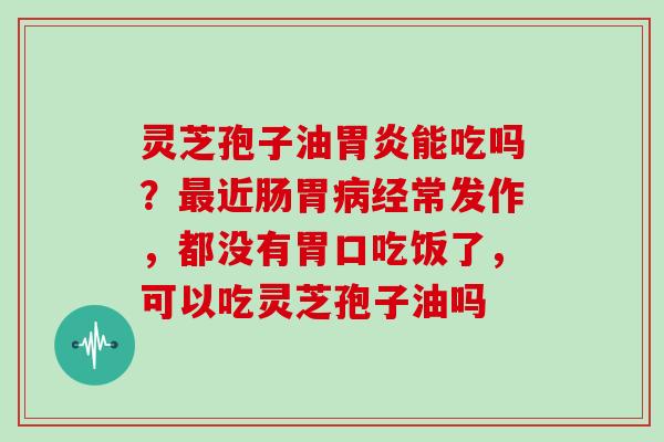 灵芝孢子油胃炎能吃吗？最近肠胃病经常发作，都没有胃口吃饭了，可以吃灵芝孢子油吗