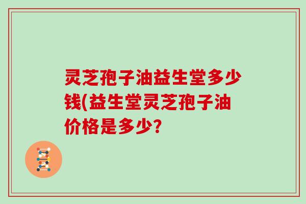 灵芝孢子油益生堂多少钱(益生堂灵芝孢子油价格是多少？