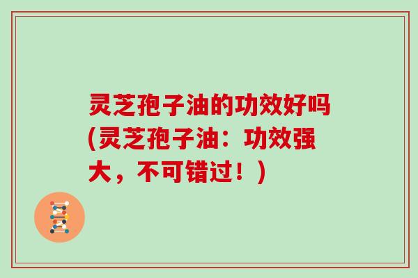 灵芝孢子油的功效好吗(灵芝孢子油：功效强大，不可错过！)