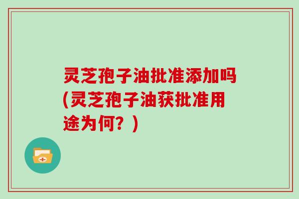 灵芝孢子油批准添加吗(灵芝孢子油获批准用途为何？)