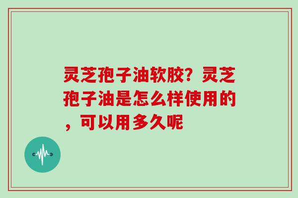 灵芝孢子油软胶？灵芝孢子油是怎么样使用的，可以用多久呢