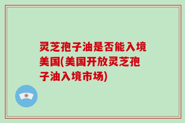 灵芝孢子油是否能入境美国(美国开放灵芝孢子油入境市场)