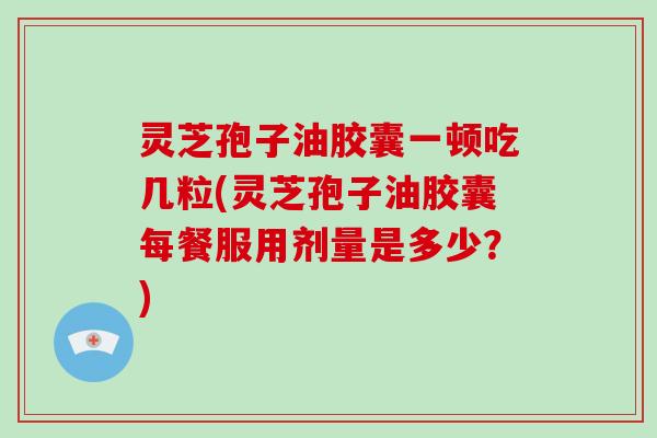 灵芝孢子油胶囊一顿吃几粒(灵芝孢子油胶囊每餐服用剂量是多少？)