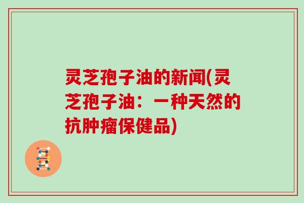 灵芝孢子油的新闻(灵芝孢子油:一种天然的抗肿瘤保健品)-第1张图片-灵芝大师 灵芝孢子油的新闻(灵芝孢子油:一种天然的抗肿瘤保健品)-第1张图片-灵芝大师