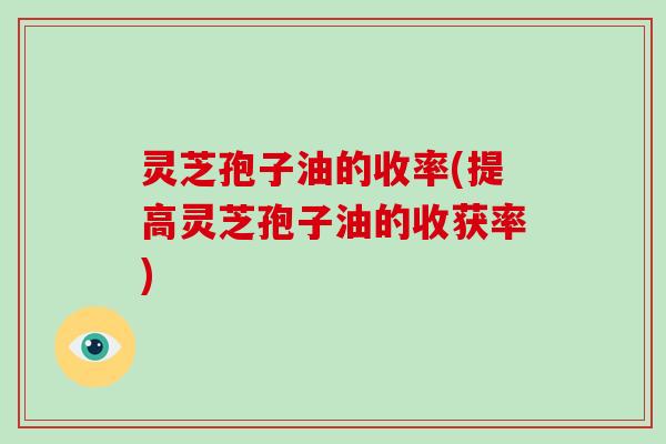 灵芝孢子油的收率(提高灵芝孢子油的收获率)