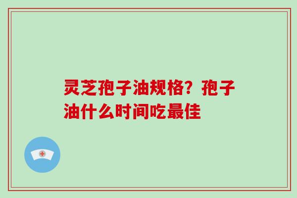 灵芝孢子油规格？孢子油什么时间吃最佳