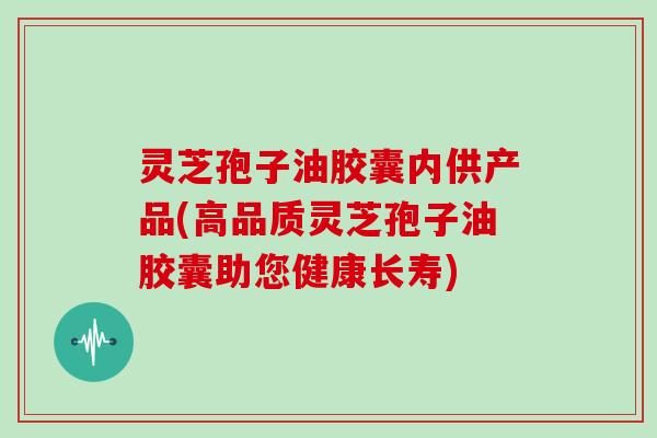 灵芝孢子油胶囊内供产品(高品质灵芝孢子油胶囊助您健康长寿)