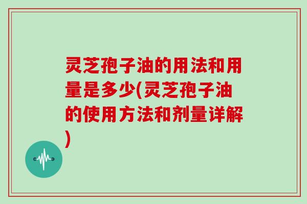 灵芝孢子油的用法和用量是多少(灵芝孢子油的使用方法和剂量详解)