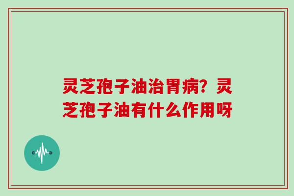 灵芝孢子油治胃病？灵芝孢子油有什么作用呀