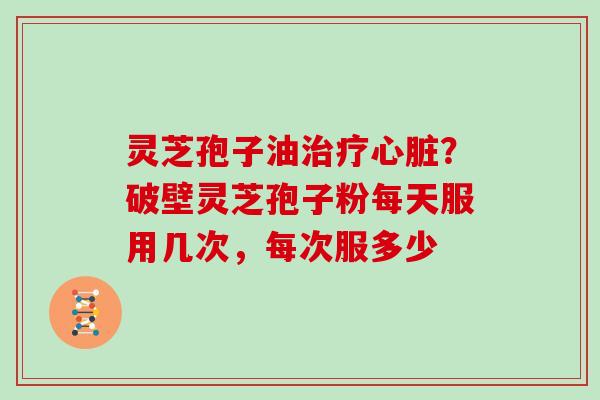 灵芝孢子油治疗心脏？破壁灵芝孢子粉每天服用几次，每次服多少