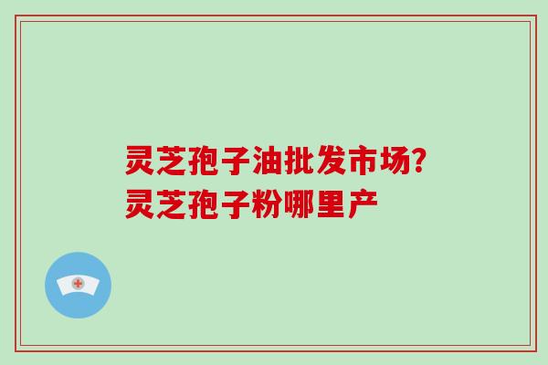 灵芝孢子油批发市场？灵芝孢子粉哪里产