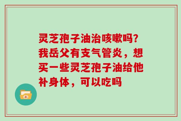 灵芝孢子油治咳嗽吗？我岳父有支气管炎，想买一些灵芝孢子油给他补身体，可以吃吗
