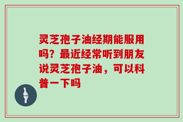 灵芝孢子油经期能服用吗？最近经常听到朋友说灵芝孢子油，可以科普一下吗