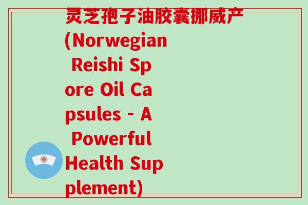 灵芝孢子油胶囊挪威产(Norwegian Reishi Spore Oil Capsules - A Powerful Health Supplement)