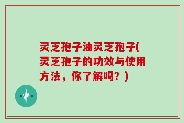灵芝孢子油灵芝孢子(灵芝孢子的功效与使用方法，你了解吗？)