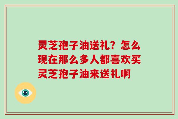 灵芝孢子油送礼？怎么现在那么多人都喜欢买灵芝孢子油来送礼啊