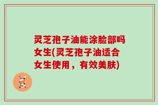 灵芝孢子油能涂脸部吗女生(灵芝孢子油适合女生使用，有效美肤)