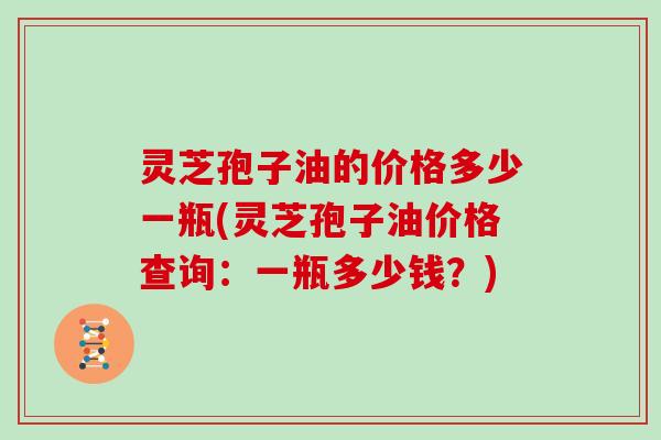 灵芝孢子油的价格多少一瓶(灵芝孢子油价格查询：一瓶多少钱？)