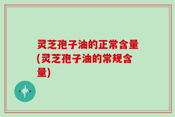 灵芝孢子油的正常含量(灵芝孢子油的常规含量)