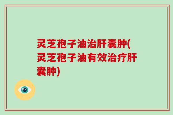 灵芝孢子油治肝囊肿(灵芝孢子油有效治疗肝囊肿)