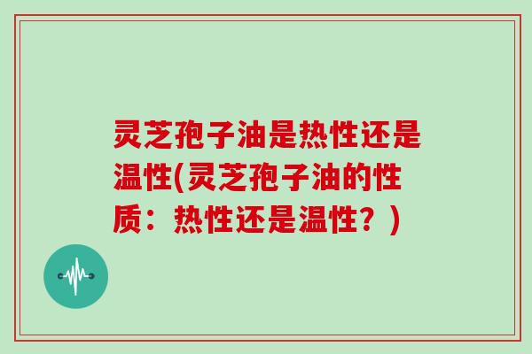 灵芝孢子油是热性还是温性(灵芝孢子油的性质：热性还是温性？)