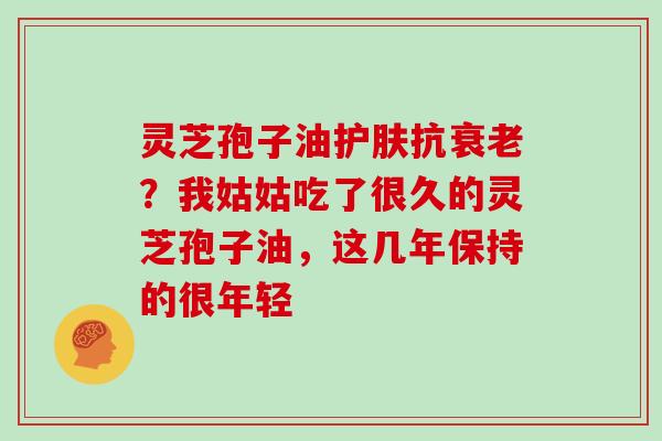 灵芝孢子油护肤抗衰老?我姑姑吃了很久的灵芝孢子油,这几年保持的很年轻-第1张图片-灵芝大师 灵芝孢子油护肤抗衰老?我姑姑吃了很久的灵芝孢子油,这几年保持的很年轻-第1张图片-灵芝大师