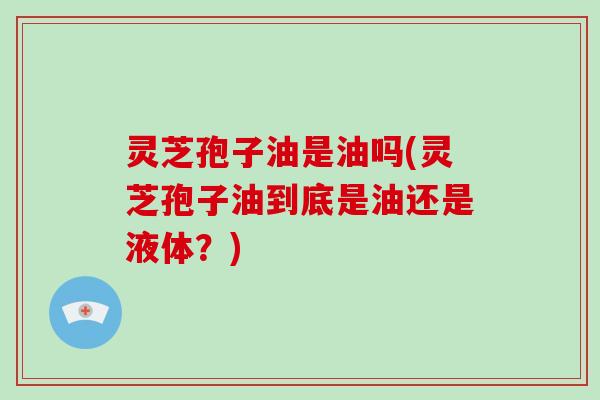 灵芝孢子油是油吗(灵芝孢子油到底是油还是液体？)