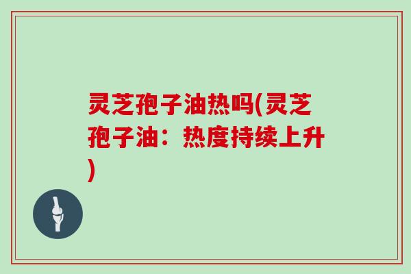 灵芝孢子油热吗(灵芝孢子油：热度持续上升)