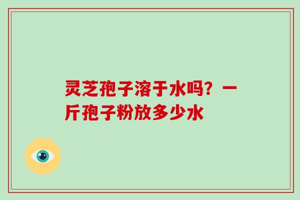 灵芝孢子溶于水吗？一斤孢子粉放多少水
