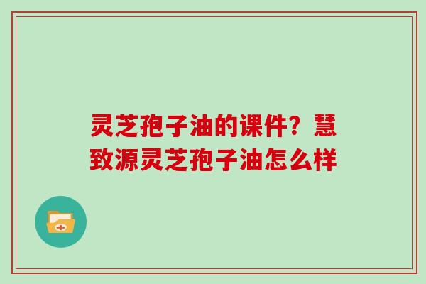 灵芝孢子油的课件？慧致源灵芝孢子油怎么样