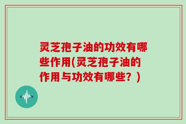 灵芝孢子油的功效有哪些作用(灵芝孢子油的作用与功效有哪些？)