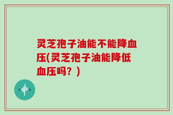 灵芝孢子油能不能降血压(灵芝孢子油能降低血压吗？)