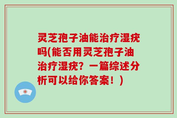 灵芝孢子油能治疗湿疣吗(能否用灵芝孢子油治疗湿疣？一篇综述分析可以给你答案！)