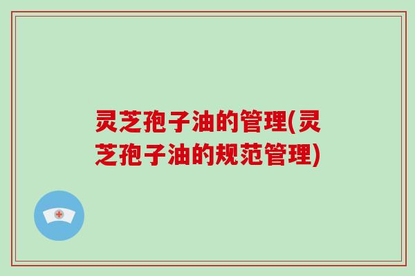 灵芝孢子油的管理(灵芝孢子油的规范管理)