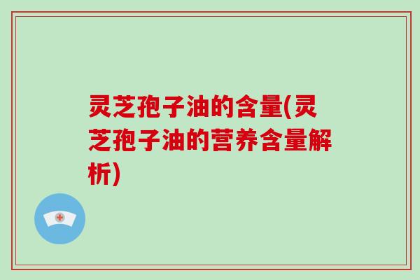 灵芝孢子油的含量(灵芝孢子油的营养含量解析)