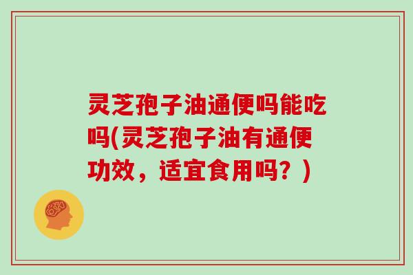 灵芝孢子油通便吗能吃吗(灵芝孢子油有通便功效，适宜食用吗？)