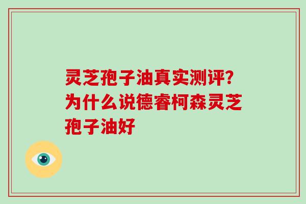 灵芝孢子油真实测评？为什么说德睿柯森灵芝孢子油好