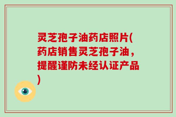 灵芝孢子油药店照片(药店销售灵芝孢子油，提醒谨防未经认证产品)
