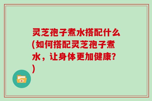 灵芝孢子煮水搭配什么(如何搭配灵芝孢子煮水，让身体更加健康？)