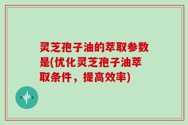 灵芝孢子油的萃取参数是(优化灵芝孢子油萃取条件，提高效率)