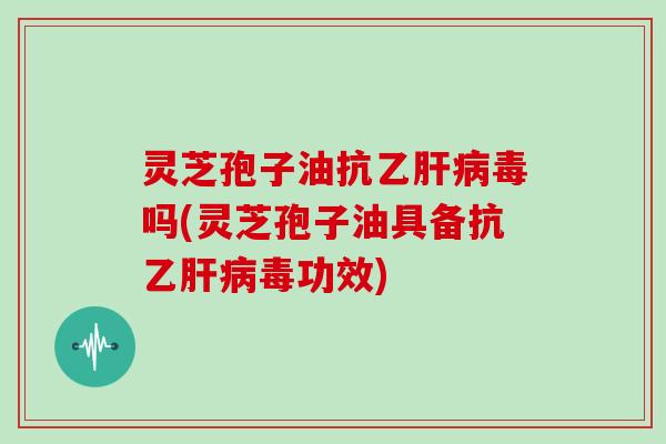 灵芝孢子油抗乙肝病毒吗(灵芝孢子油具备抗乙肝病毒功效)