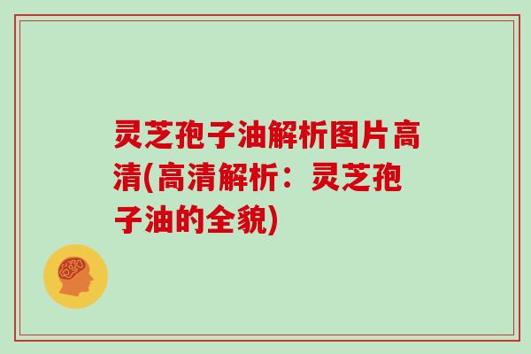 灵芝孢子油解析图片高清(高清解析：灵芝孢子油的全貌)